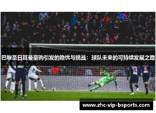 巴黎圣日耳曼豪购引发的隐忧与挑战：球队未来的可持续发展之路