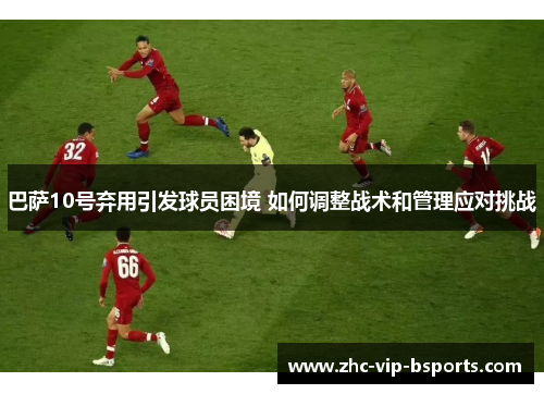 巴萨10号弃用引发球员困境 如何调整战术和管理应对挑战