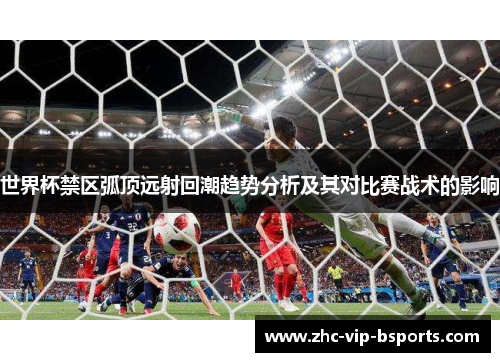 世界杯禁区弧顶远射回潮趋势分析及其对比赛战术的影响 世界杯禁区弧顶远射回潮趋势分析及其对比赛战术的影响