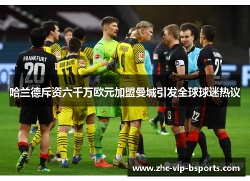 哈兰德斥资六千万欧元加盟曼城引发全球球迷热议 哈兰德斥资六千万欧元加盟曼城引发全球球迷热议