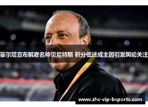 塞尔塔宣布解雇名帅贝尼特斯 积分低迷成主因引发舆论关注 塞尔塔宣布解雇名帅贝尼特斯 积分低迷成主因引发舆论关注