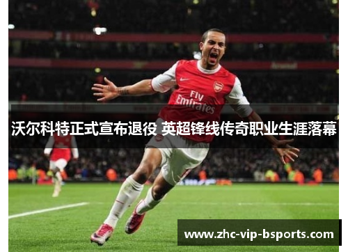 沃尔科特正式宣布退役 英超锋线传奇职业生涯落幕